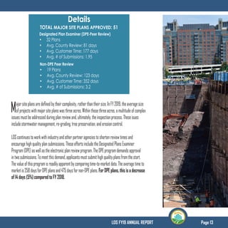 Page 13LDS FY19 ANNUAL REPORT
Details
TOTAL MAJOR SITE PLANS APPROVED: 51
Designated Plan Examiner (DPE-Peer Review)
•	 32 Plans
•	 Avg. County Review: 81 days
•	 Avg. Customer Time: 177 days
•	 Avg. # of Submissions: 1.95
Non-DPE Peer Review
•	 19 Plans
•	 Avg. County Review: 123 days
•	 Avg. Customer Time: 352 days
•	 Avg. # of Submissions: 3.2
Majorsiteplansaredefinedbytheircomplexity,ratherthantheirsize.InFY2019,theaveragesize
ofprojectswithmajorsiteplanswasthreeacres.Withinthosethreeacres,amultitudeofcomplex
issuesmustbeaddressedduringplanreviewand,ultimately,theinspectionprocess.Theseisues
includestormwatermanagement,re-grading,treepreservation,anderosioncontrol.
LDScontinuestoworkwithindustryandotherpartneragenciestoshortenreviewtimesand
encouragehighqualityplansubmissions.TheseeffortsincludetheDesignatedPlansExaminer
Program(DPE)aswellastheelectronicplanreviewprogram.TheDPEprogramdemandsapproval
intwosubmissions.Tomeetthisdemand,applicantsmustsubmithighqualityplansfromthestart.
Thevalueofthisprogramisreadilyapparentbycomparingtime-to-marketdata.Theaveragetimeto
marketis258daysforDPEplansand475daysfornon-DPEplans.For DPE plans, this is a decrease
of 14 days (5%) compared to FY 2018.
 