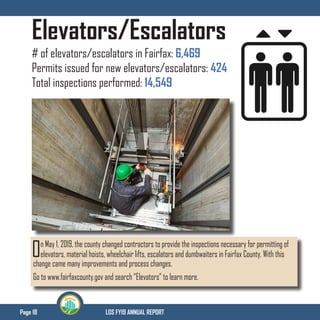Page 18 LDS FY19 ANNUAL REPORT
Elevators/Escalators
# of elevators/escalators in Fairfax: 6,469
Permits issued for new elevators/escalators: 424
Total inspections performed: 14,549
On May 1, 2019, the county changed contractors to provide the inspections necessary for permitting of
elevators, material hoists, wheelchair lifts, escalators and dumbwaiters in Fairfax County. With this
change came many improvements and process changes.
Go to www.fairfaxcounty.gov and search “Elevators” to learn more.
 