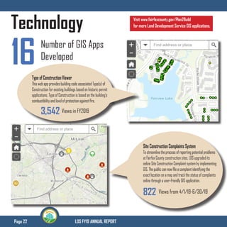 Page 22 LDS FY19 ANNUAL REPORT
Technology
16 Number of GIS Apps
Developed
Type of Construction Viewer
This web app provides building code associated Type(s) of
Construction for existing buildings based on historic permit
applications. Type of Construction is based on the building’s
combustibility and level of protection against fire.
Site Construction Complaints System
To streamline the process of reporting potential problems
at Fairfax County construction sites, LDS upgraded its
online Site Construction Complaint system by implementing
GIS. The public can now file a complaint identifying the
exact location on a map and track the status of complaints
online through a user-friendly GIS application.
Views in FY20193,542
822 Views from 4/1/19-6/30/19
Visit www.fairfaxcounty.gov/Plan2Build
for more Land Development Service GIS applications.
 