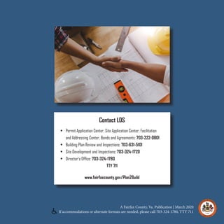 A Fairfax County, Va. Publication | March 2020
If accommodations or alternate formats are needed, please call 703-324-1780, TTY 711
Contact LDS
•	 Permit Application Center, Site Application Center, Facilitation
	 and Addressing Center, Bonds and Agreements: 703-222-0801
•	 Building Plan Review and Inspections: 703-631-5101
•	 Site Development and Inspections: 703-324-1720
•	 Director’s Office: 703-324-1780
TTY 711
www.fairfaxcounty.gov/Plan2Build
 