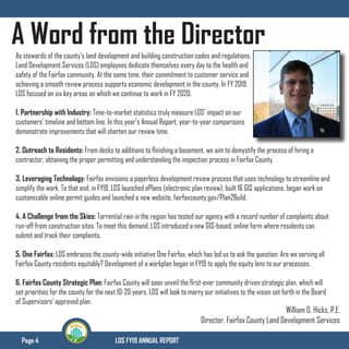 Page 4 LDS FY19 ANNUAL REPORT
A Word from the DirectorAs stewards of the county’s land development and building construction codes and regulations,
Land Development Services (LDS) employees dedicate themselves every day to the health and
safety of the Fairfax community. At the same time, their commitment to customer service and
achieving a smooth review process supports economic development in the county. In FY 2019,
LDS focused on six key areas on which we continue to work in FY 2020.
1. Partnership with Industry: Time-to-market statistics truly measure LDS’ impact on our
customers’ timeline and bottom line. In this year’s Annual Report, year-to-year comparisons
demonstrate improvements that will shorten our review time.
2. Outreach to Residents: From decks to additions to finishing a basement, we aim to demystify the process of hiring a
contractor, obtaining the proper permitting and understanding the inspection process in Fairfax County.
3. Leveraging Technology: Fairfax envisions a paperless development review process that uses technology to streamline and
simplify the work. To that end, in FY19, LDS launched ePlans (electronic plan review), built 16 GIS applications, began work on
customizable online permit guides and launched a new website, fairfaxcounty.gov/Plan2Build.
4. A Challenge from the Skies: Torrential rain in the region has tested our agency with a record number of complaints about
run-off from construction sites. To meet this demand, LDS introduced a new GIS-based, online form where residents can
submit and track their complaints.
5. One Fairfax: LDS embraces the county-wide initiative One Fairfax, which has led us to ask the question: Are we serving all
Fairfax County residents equitably? Development of a workplan began in FY19 to apply the equity lens to our processes.
6. Fairfax County Strategic Plan: Fairfax County will soon unveil the first-ever community driven strategic plan, which will
set priorities for the county for the next 10-20 years. LDS will look to marry our initiatives to the vision set forth in the Board
of Supervisors’ approved plan.
William D. Hicks, P.E.
Director, Fairfax County Land Development Services
 
