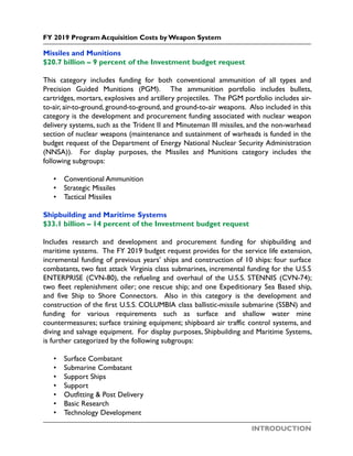 INTRODUCTION
FY 2019 Program Acquisition Costs by Weapon System
Missiles and Munitions
$20.7 billion – 9 percent of the Investment budget request
This category includes funding for both conventional ammunition of all types and
Precision Guided Munitions (PGM). The ammunition portfolio includes bullets,
cartridges, mortars, explosives and artillery projectiles. The PGM portfolio includes air-
to-air, air-to-ground, ground-to-ground, and ground-to-air weapons. Also included in this
category is the development and procurement funding associated with nuclear weapon
delivery systems, such as the Trident II and Minuteman III missiles, and the non-warhead
section of nuclear weapons (maintenance and sustainment of warheads is funded in the
budget request of the Department of Energy National Nuclear Security Administration
(NNSA)). For display purposes, the Missiles and Munitions category includes the
following subgroups:
• Conventional Ammunition
• Strategic Missiles
• Tactical Missiles
Shipbuilding and Maritime Systems
$33.1 billion – 14 percent of the Investment budget request
Includes research and development and procurement funding for shipbuilding and
maritime systems. The FY 2019 budget request provides for the service life extension,
incremental funding of previous years’ ships and construction of 10 ships: four surface
combatants, two fast attack Virginia class submarines, incremental funding for the U.S.S
ENTERPRISE (CVN-80), the refueling and overhaul of the U.S.S. STENNIS (CVN-74);
two fleet replenishment oiler; one rescue ship; and one Expeditionary Sea Based ship,
and five Ship to Shore Connectors. Also in this category is the development and
construction of the first U.S.S. COLUMBIA class ballistic-missile submarine (SSBN) and
funding for various requirements such as surface and shallow water mine
countermeasures; surface training equipment; shipboard air traffic control systems, and
diving and salvage equipment. For display purposes, Shipbuilding and Maritime Systems,
is further categorized by the following subgroups:
• Surface Combatant
• Submarine Combatant
• Support Ships
• Support
• Outfitting & Post Delivery
• Basic Research
• Technology Development
 