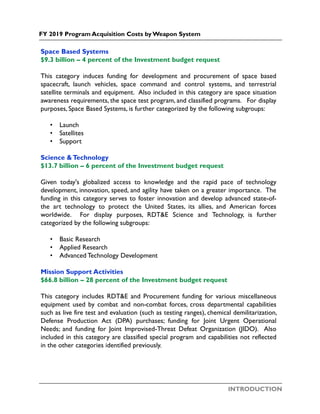 INTRODUCTION
FY 2019 Program Acquisition Costs by Weapon System
Space Based Systems
$9.3 billion – 4 percent of the Investment budget request
This category induces funding for development and procurement of space based
spacecraft, launch vehicles, space command and control systems, and terrestrial
satellite terminals and equipment. Also included in this category are space situation
awareness requirements, the space test program, and classified programs. For display
purposes, Space Based Systems, is further categorized by the following subgroups:
• Launch
• Satellites
• Support
Science &Technology
$13.7 billion – 6 percent of the Investment budget request
Given today's globalized access to knowledge and the rapid pace of technology
development, innovation, speed, and agility have taken on a greater importance. The
funding in this category serves to foster innovation and develop advanced state-of-
the art technology to protect the United States, its allies, and American forces
worldwide. For display purposes, RDT&E Science and Technology, is further
categorized by the following subgroups:
• Basic Research
• Applied Research
• Advanced Technology Development
Mission Support Activities
$66.8 billion – 28 percent of the Investment budget request
This category includes RDT&E and Procurement funding for various miscellaneous
equipment used by combat and non-combat forces, cross departmental capabilities
such as live fire test and evaluation (such as testing ranges), chemical demilitarization,
Defense Production Act (DPA) purchases; funding for Joint Urgent Operational
Needs; and funding for Joint Improvised-Threat Defeat Organization (JIDO). Also
included in this category are classified special program and capabilities not reflected
in the other categories identified previously.
 