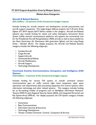 INTRODUCTION
FY 2019 Program Acquisition Costs by Weapon System
Mission Area Categories
Aircraft & Related Systems
$55.2 billion – 23 percent of the Investment budget request
Includes funding for aircraft research and development, aircraft procurement, and
aircraft support equipment. The single largest defense program, the F-35 Joint Strike
Fighter (FY 2019 request, $10.7 billion) resides in this category. Aircraft and Related
Systems also include funding for attack and utility helicopters; Unmanned Aerial
System (UAS); manned reconnaissance platforms and systems; the incremental cost
for the Presidential Aircraft Recapitalization (PAR) aircraft; as well as future platforms,
the Next Generation Air Dominance (6th generation fighter) and the Long Range
Strike – Bomber (B-21). For display purposes, the Aircraft and Related Systems
category includes the following subgroups:
• Combat Aircraft
• Cargo Aircraft
• Support Aircraft
• Unmanned AerialVehicle
• Aircraft Modifications
• Aircraft Support
• Technology Development
Command, Control, Communications, Computers, and Intelligence (C4I)
Systems
$10.0 billion – 4 percent of the Investment budget request
Includes funding for various C4I system, to include command centers;
communications gear; air traffic control; night vision equipment; cyber space
operations and requirements; data processing equipment; fire control systems, other
information technology, and other related systems. This category includes funding
for an far-reaching number of programs such as Warfighter Information Network-
Tactical (WIN-T), Joint Regional Security Stacks (JRSS), and Integrated Personnel and
Pay System-Army (IPPS-A). For display purposes, the C4I System category includes
the following subgroups:
• Automation
• Base Communications
• Information Security & Assurance
• Technology Development
• Theater Combat Command, Control, Computers & Services
 