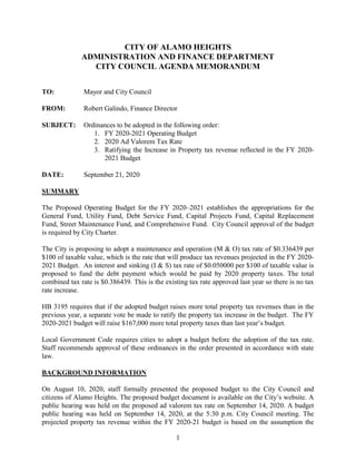 1
CITY OF ALAMO HEIGHTS
ADMINISTRATION AND FINANCE DEPARTMENT
CITY COUNCIL AGENDA MEMORANDUM
TO: Mayor and City Council
FROM: Robert Galindo, Finance Director
SUBJECT: Ordinances to be adopted in the following order:
1. FY 2020-2021 Operating Budget
2. 2020 Ad Valorem Tax Rate
3. Ratifying the Increase in Property tax revenue reflected in the FY 2020-
2021 Budget
DATE: September 21, 2020
SUMMARY
The Proposed Operating Budget for the FY 2020–2021 establishes the appropriations for the
General Fund, Utility Fund, Debt Service Fund, Capital Projects Fund, Capital Replacement
Fund, Street Maintenance Fund, and Comprehensive Fund. City Council approval of the budget
is required by City Charter.
The City is proposing to adopt a maintenance and operation (M & O) tax rate of $0.336439 per
$100 of taxable value, which is the rate that will produce tax revenues projected in the FY 2020-
2021 Budget. An interest and sinking (I & S) tax rate of $0.050000 per $100 of taxable value is
proposed to fund the debt payment which would be paid by 2020 property taxes. The total
combined tax rate is $0.386439. This is the existing tax rate approved last year so there is no tax
rate increase.
HB 3195 requires that if the adopted budget raises more total property tax revenues than in the
previous year, a separate vote be made to ratify the property tax increase in the budget. The FY
2020-2021 budget will raise $167,000 more total property taxes than last year’s budget.
Local Government Code requires cities to adopt a budget before the adoption of the tax rate.
Staff recommends approval of these ordinances in the order presented in accordance with state
law.
BACKGROUND INFORMATION
On August 10, 2020, staff formally presented the proposed budget to the City Council and
citizens of Alamo Heights. The proposed budget document is available on the City’s website. A
public hearing was held on the proposed ad valorem tax rate on September 14, 2020. A budget
public hearing was held on September 14, 2020, at the 5:30 p.m. City Council meeting. The
projected property tax revenue within the FY 2020-21 budget is based on the assumption the
 