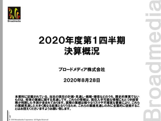 © 2020 Broadmedia Corporation. All Rights Reserved.
1
本資料に記載されている、当社の現在の計画・見通し・戦略・確信などのうち、歴史的事実でない
ものは、将来の業績に関する見通しです。これらの情報は、現在入手可能な情報にもとづき経営
陣が判断した予測が含まれております。実際の業績は様々なリスクや不確実な要素により、これら
の業績見通しと大きく異なる結果となりうるため、これらの業績見通しのみに全面的に依拠するこ
とはお控えくださいますようお願い致します。
２０２０年度第１四半期
決算概況
ブロードメディア株式会社
２０２０年８月２８日
 