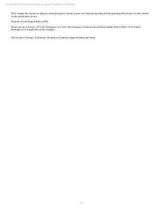 12
null Standalone Financial Statements for period 01/04/2020 to 31/03/2021
The Company has in place an adequate internal financial controls system over financial reporting and the operating effectiveness of such controls
for the period under review.
Corporate Social Responsibility (CSR)
The provisions of Section 135 of the Companies Act, 2013 and Companies (Corporate Social Responsibility Policy) Rules, 2014 framed
thereunder are not applicable on the Company.
Conservation of Energy, Technology Absorption, Foreign Exchange Earnings and Outgo
 
