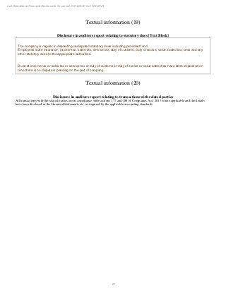 43
null Standalone Financial Statements for period 01/04/2020 to 31/03/2021
Textual information (19)
Disclosure in auditors report relating to statutory dues [Text Block]
The company is regular in depositing undisputed statutory dues including provident fund,
Employees state insurance, income-tax, sales-tax, service tax, duty of customs, duty of excise, value added tax, cess and any
other statutory dues to the appropriate authorities.
Dues of income tax or sales tax or service tax or duty of customs or duty of excise or value added tax have been deposited on
time there is no dispute is pending on the part of company.
Textual information (20)
Disclosure in auditors report relating to transactions with related parties
All transactions with the related parties are in compliance with sections 177 and 188 of Companies Act, 2013 where applicable and the details
have been disclosed in the Financial Statements etc. as required by the applicable accounting standards
 