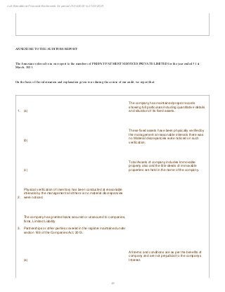 49
null Standalone Financial Statements for period 01/04/2020 to 31/03/2021
ANNEXURE TO THE AUDITORS REPORT
The Annexure referred to in our report to the members of PREPAY PAYMENT SERVICES PRIVATE LIMITED for the year ended 31 st
March, 2021.
On the basis of the information and explanation given to us during the course of our audit, we report that:
1. (a)
The company has maintained proper records
showing full particulars including quantitative details
and situation of its fixed assets.
(b)
These fixed assets have been physically verified by
the management at reasonable intervals there was
no Material discrepancies were noticed on such
verification.
(c)
Total Assets of company includes Immovable
property also and the title deeds of immovable
properties are held in the name of the company.
2.
Physical verification of inventory has been conducted at reasonable
intervals by the management and there is no material discrepancies
were noticed
3.
The company has granted loans secured or unsecured to companies,
firms, Limited Liability
Partnerships or other parties covered in the register maintained under
section 189 of the Companies Act, 2013.
(a)
All terms and conditions are as per the benefits of
company and are not prejudicial to the companys
Interest.
 