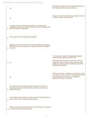 50
null Standalone Financial Statements for period 01/04/2020 to 31/03/2021
(b)
Schedule of repayment of principal and interest has
been stipulated and receipts are regular.
(c)
There is no such amount which is overdue more than
90 Days of above-mentioned loan.
4.
In respect of loans, investments, guarantees, and security all
mandatory provisions of section 185 and 186 of the Companies Act,
2013 have been complied with.
5.
The company has not accepted any deposits.
6.
Maintenance of cost records has not been specified by the Central
Government under sub-section (1) of section 148 of the Companies
Act, 2013.
7 (a)
The company is regular in depositing undisputed
statutory dues including provident fund,
Employees state insurance, income-tax, sales-tax,
service tax, duty of customs, duty of excise, value
added tax, cess and any other statutory dues to the
appropriate authorities.
(b)
Dues of income tax or sales tax or service tax or duty
of customs or duty of excise or value added tax have
been deposited on time there is no dispute is
pending on the part of company.
8.
The company hasnt made any default in repayment of loans or
borrowing to a financial institution, bank, Government or dues to
debenture holders.
9.
The company doesnt raise any money by way of initial public offer or
further public offer (including debt instruments)
10.
Neither company has done any fraud nor by its officers or employees
so nothing to be disclosed separately.
 