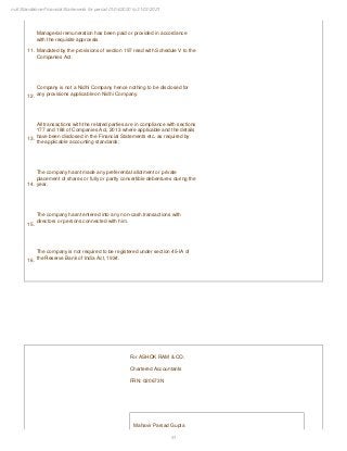 51
null Standalone Financial Statements for period 01/04/2020 to 31/03/2021
11.
Managerial remuneration has been paid or provided in accordance
with the requisite approvals
Mandated by the provisions of section 197 read with Schedule V to the
Companies Act.
12.
Company is not a Nidhi Company hence nothing to be disclosed for
any provisions applicable on Nidhi Company.
13.
All transactions with the related parties are in compliance with sections
177 and 188 of Companies Act, 2013 where applicable and the details
have been disclosed in the Financial Statements etc. as required by
the applicable accounting standards;
14.
The company hasnt made any preferential allotment or private
placement of shares or fully or partly convertible debentures during the
year.
15.
The company hasnt entered into any non-cash transactions with
directors or persons connected with him.
16.
The company is not required to be registered under section 45-IA of
the Reserve Bank of India Act, 1934.
For ASHOK RAM & CO.
Chartered Accountants
FRN: 020673N
Mahavir Parsad Gupta
 