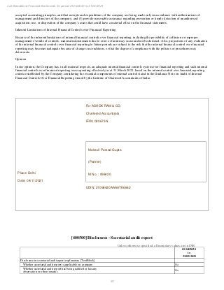 53
null Standalone Financial Statements for period 01/04/2020 to 31/03/2021
accepted accounting principles, and that receipts and expenditures of the company are being made only in accordance with authorisations of
management and directors of the company; and (3) provide reasonable assurance regarding prevention or timely detection of unauthorised
acquisition, use, or disposition of the company's assets that could have a material effect on the financial statements.
Inherent Limitations of Internal Financial Controls over Financial Reporting
Because of the inherent limitations of internal financial controls over financial reporting, including the possibility of collusion or improper
management override of controls, material misstatements due to error or fraud may occur and not be detected. Also, projections of any evaluation
of the internal financial controls over financial reporting to future periods are subject to the risk that the internal financial control over financial
reporting may become inadequate because of changes in conditions, or that the degree of compliance with the policies or procedures may
deteriorate.
Opinion
In our opinion, the Company has, in all material respects, an adequate internal financial controls system over financial reporting and such internal
financial controls over financial reporting were operating effectively as at 31 March 2021, based on the internal control over financial reporting
criteria established by the Company considering the essential components of internal control stated in the Guidance Note on Audit of Internal
Financial Controls Over Financial Reporting issued by the Institute of Chartered Accountants of India.
Place: Delhi
Date: 04/11/2021
For ASHOK RAM & CO.
Chartered Accountants
FRN: 020673N
Mahavir Parsad Gupta
(Partner)
M No. : 098420
UDIN: 21098420AAAATK6662
[400500] Disclosures - Secretarial audit report
Unless otherwise specified, all monetary values are in INR
01/04/2020
to
31/03/2021
Disclosure in secretarial audit report explanatory [TextBlock]
Whether secretarial audit report is applicable on company No
Whether secretarial audit report has been qualified or has any
observation or other remarks
No
 