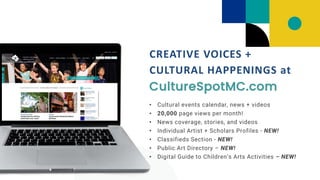 • Cultural events calendar, news + videos
• 20,000 page views per month!
• News coverage, stories, and videos
• Individual Artist + Scholars Profiles - NEW!
• Classifieds Section - NEW!
• Public Art Directory – NEW!
• Digital Guide to Children’s Arts Activities – NEW!
CREATIVE VOICES +
CULTURAL HAPPENINGS at
CultureSpotMC.com
 