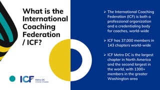 What is the
International
Coaching
Federation
/ ICF?
 The International Coaching
Federation (ICF) is both a
professional organization
and a credentialing body
for coaches, world-wide
 ICF has 37,000 members in
143 chapters world-wide
 ICF Metro DC is the largest
chapter in North America
and the second largest in
the world, with 1300+
members in the greater
Washington area
 