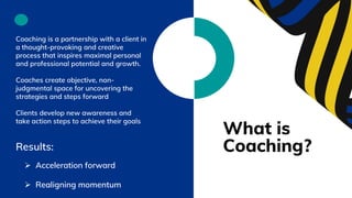 What is
Coaching?
Coaching is a partnership with a client in
a thought-provoking and creative
process that inspires maximal personal
and professional potential and growth.
Coaches create objective, non-
judgmental space for uncovering the
strategies and steps forward
Clients develop new awareness and
take action steps to achieve their goals
Results:
 Acceleration forward
 Realigning momentum
 
