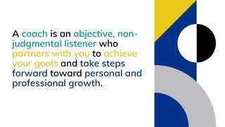 A coach is an objective, non-
judgmental listener who
partners with you to achieve
your goals and take steps
forward toward personal and
professional growth.
 