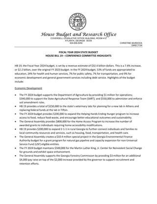 House Budget and Research Office
COVERDELL LEGISLATIVE OFFICE BUILDING, ROOM 412
ATLANTA, GEORGIA 30334
404-656-5050 CHRISTINE MURDOCK
DIRECTOR
FISCAL YEAR 2024 STATE BUDGET
HOUSE BILL 19 – CONFERENCE COMMITTEE HIGHLIGHTS
HB 19, the Fiscal Year 2024 budget, is set by a revenue estimate of $32.4 billion dollars. This is a 7.4% increase,
or $2.2 billion, over the original FY 2023 budget. In the FY 2024 budget, 53% of funds are appropriated to
education, 24% for health and human services, 7% for public safety, 7% for transportation, and 9% for
economic development and general government services including debt service. Highlights of the budget
include:
Economic Development
 The FY 2024 budget supports the Department of Agriculture by providing $1 million for operations;
$340,000 to support the State Agricultural Response Team (SART); and $550,000 to administer and enforce
soil amendment rules.
 HB 19 provides a total of $250,000 to the state’s veterinary labs for planning for a new lab in Athens and
replacing federal funds at the lab in Tifton.
 The FY 2024 budget provides $200,000 to expand the Helping Hands Ending Hunger program to increase
access to food, reduce food waste, and encourage better educational outcomes and sustainability.
 The General Assembly provides $800,000 for the Home Access Program to increase the number of
awarded grants to individuals requiring home accessibility modifications.
 HB 19 provides $200,000 to expand 2-1-1 in rural Georgia to further connect individuals and families to
local community resources and services, such as housing, food, transportation, and health care.
 The General Assembly creates a $10.4 million special project in the Georgia Environmental Finance
Authority budget for a grant program for natural gas pipeline and capacity expansion for non-Universal
Service Fund (USF) eligible entities.
 The FY 2024 budget maintains $500,000 for the Martin Luther King, Jr. Center for Nonviolent Social Change
for grounds and exhibit space enhancement.
 The General Assembly supports the Georgia Forestry Commission by providing $3 million for an additional
$4,000 pay raise on top of the $2,000 increase provided by the governor to support recruitment and
retention efforts.
 