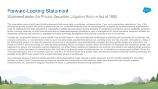 This presentation may contain forward-looking statements that involve risks, uncertainties, and assumptions. If any such uncertainties materialize or if any of the
assumptions proves incorrect, the results of salesforce.com, inc. could differ materially from the results expressed or implied by the forward-looking statements we
make. All statements other than statements of historical fact could be deemed forward-looking, including any projections of product or service availability, subscriber
growth, earnings, revenues, or other financial items and any statements regarding strategies or plans of management for future operations, statements of belief, any
statements concerning new, planned, or upgraded services or technology developments and customer contracts or use of our services.
The risks and uncertainties referred to above include – but are not limited to – risks associated with developing and delivering new functionality for our service, new
products and services, our new business model, our past operating losses, possible fluctuations in our operating results and rate of growth, interruptions or delays in
our Web hosting, breach of our security measures, the outcome of any litigation, risks associated with completed and any possible mergers and acquisitions, the
immature market in which we operate, our relatively limited operating history, our ability to expand, retain, and motivate our employees and manage our growth, new
releases of our service and successful customer deployment, our limited history reselling non-salesforce.com products, and utilization and selling to larger enterprise
customers. Further information on potential factors that could affect the financial results of salesforce.com, inc. is included in our annual report on Form 10-K for the
most recent fiscal year and in our quarterly report on Form 10-Q for the most recent fiscal quarter. These documents and others containing important disclosures are
available on the SEC Filings section of the Investor Information section of our Web site.
Any unreleased services or features referenced in this or other presentations, press releases or public statements are not currently available and may not be
delivered on time or at all. Customers who purchase our services should make the purchase decisions based upon features that are currently available.
Salesforce.com, inc. assumes no obligation and does not intend to update these forward-looking statements.
Statement under the Private Securities Litigation Reform Act of 1995
Forward-Looking Statement
 
