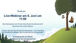 Thankyou
Live-Webinar am 6. Juni um
11:00
Sie interessieren sich für die Zukunft des Kundenservice?
Besuchen Sie unser Webinar
„Erleben Sie die Zukunft des Kundenservice – wie Chat Bots
und künstliche Intelligenz den Kundenservice neu gestalten“
Anmeldung hier am Stand:
Salesforce für den Kundenservice
 