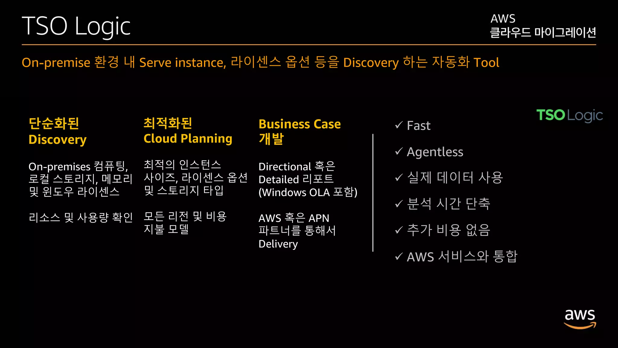 © 2020, Amazon Web Services, Inc. or its affiliates. All rights reserved.
TSO Logic
On-premise 환경 내 Serve instance, 라이센스 옵션 등을 Discovery 하는 자동화 Tool
단순화된
Discovery
On-premises 컴퓨팅,
로컬 스토리지, 메모리
및 윈도우 라이센스
리소스 및 사용량 확인
최적화된
Cloud Planning
최적의 인스턴스
사이즈, 라이센스 옵션
및 스토리지 타입
모든 리전 및 비용
지불 모델
Business Case
개발
Directional 혹은
Detailed 리포트
(Windows OLA 포함)
AWS 혹은 APN
파트너를 통해서
Delivery
 Fast
 Agentless
 실제 데이터 사용
 분석 시간 단축
 추가 비용 없음
 AWS 서비스와 통합
 