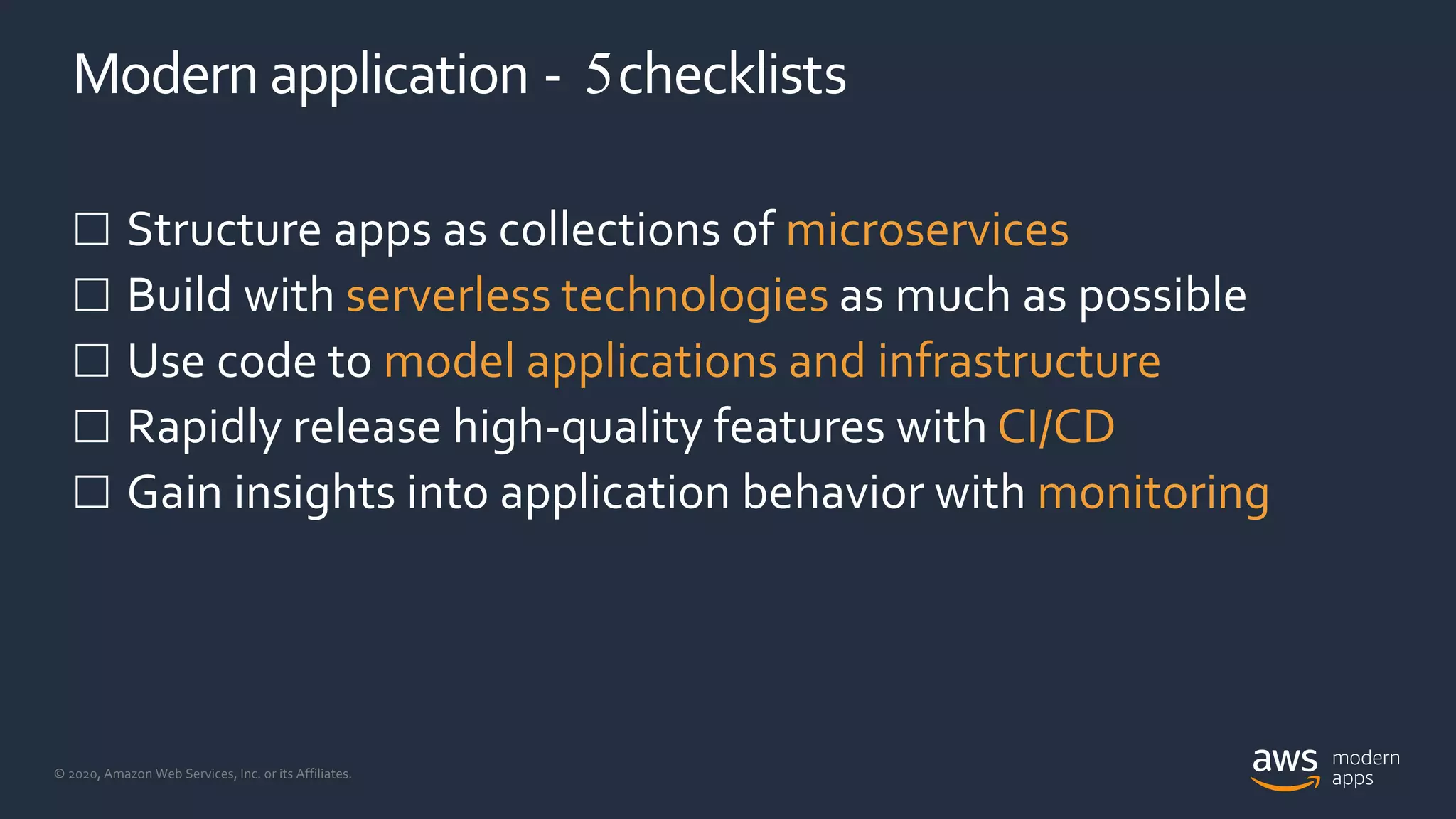 © 2020, Amazon Web Services, Inc. or its Affiliates.
Modern application - 5checklists
 Structure apps as collections of microservices
 Build with serverless technologies as much as possible
 Use code to model applications and infrastructure
 Rapidly release high-quality features with CI/CD
 Gain insights into application behavior with monitoring
 