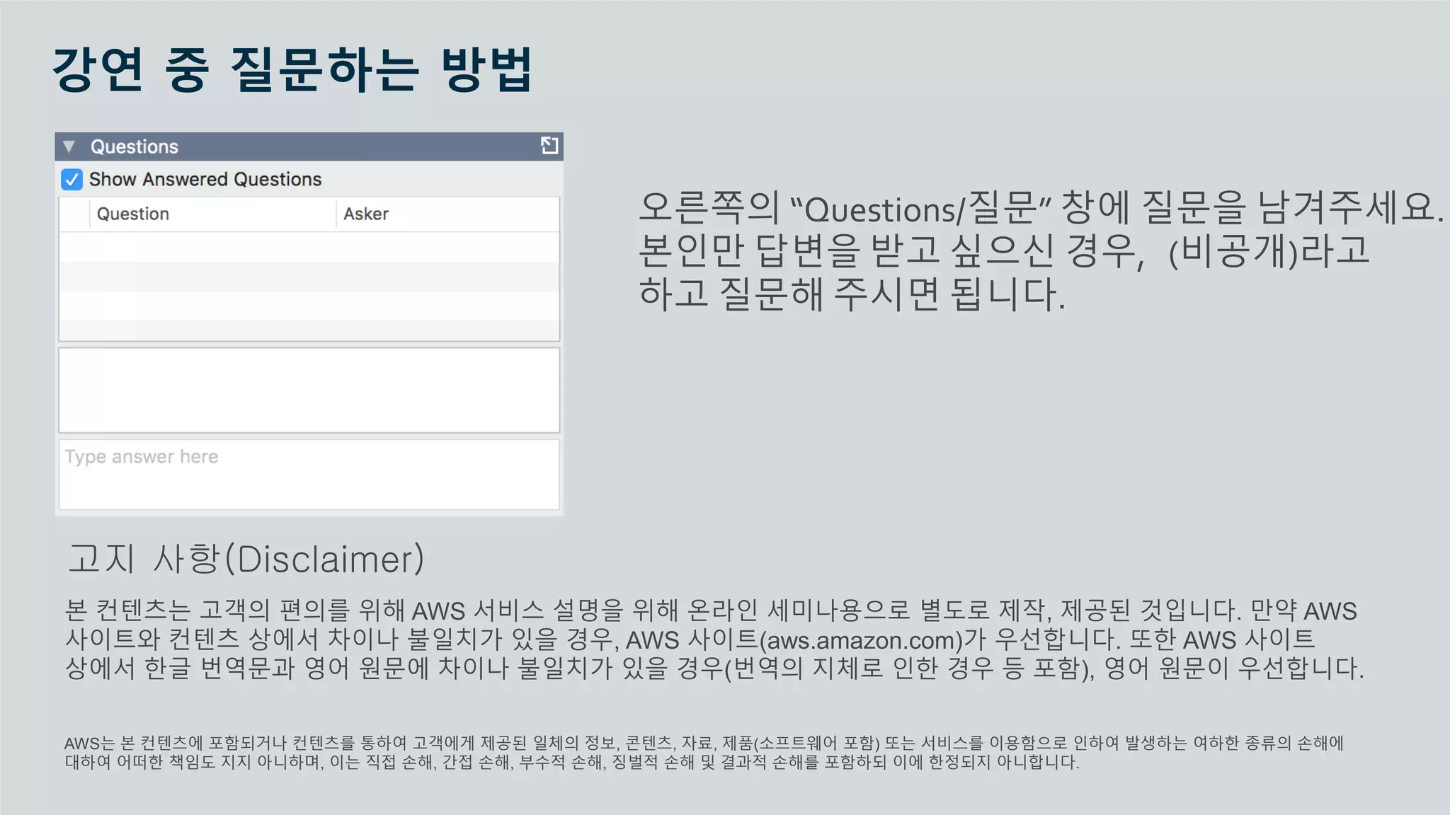 © 2020, Amazon Web Services, Inc. or its Affiliates.
강연 중 질문하는 방법
오른쪽의 “Questions/질문” 창에 질문을 남겨주세요.
본인만 답변을 받고 싶으신 경우, (비공개)라고
하고 질문해 주시면 됩니다.
본 컨텐츠는 고객의 편의를 위해 AWS 서비스 설명을 위해 온라인 세미나용으로 별도로 제작, 제공된 것입니다. 만약 AWS
사이트와 컨텐츠 상에서 차이나 불일치가 있을 경우, AWS 사이트(aws.amazon.com)가 우선합니다. 또한 AWS 사이트
상에서 한글 번역문과 영어 원문에 차이나 불일치가 있을 경우(번역의 지체로 인한 경우 등 포함), 영어 원문이 우선합니다.
AWS는 본 컨텐츠에 포함되거나 컨텐츠를 통하여 고객에게 제공된 일체의 정보, 콘텐츠, 자료, 제품(소프트웨어 포함) 또는 서비스를 이용함으로 인하여 발생하는 여하한 종류의 손해에
대하여 어떠한 책임도 지지 아니하며, 이는 직접 손해, 간접 손해, 부수적 손해, 징벌적 손해 및 결과적 손해를 포함하되 이에 한정되지 아니합니다.
고지 사항(Disclaimer)
 