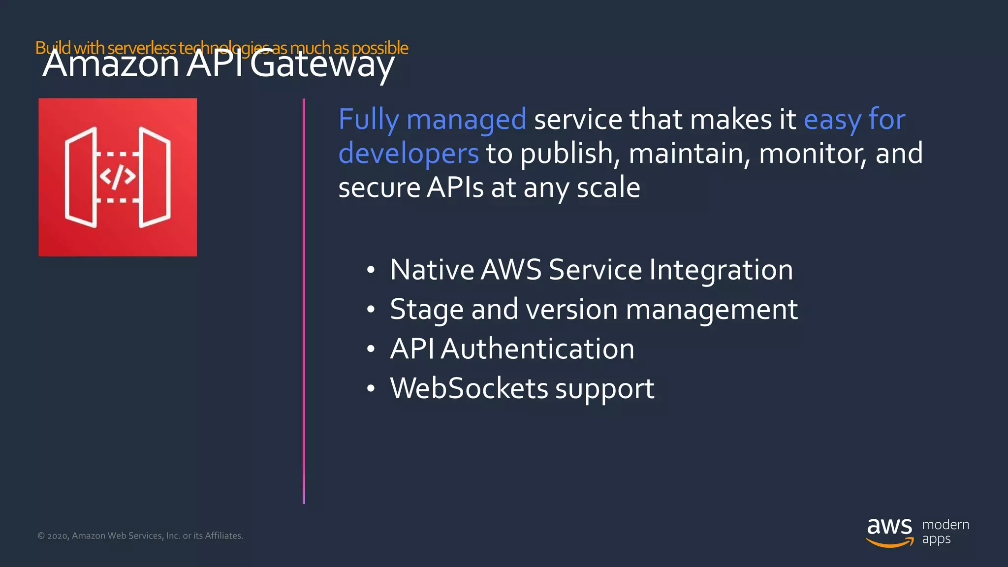© 2020, Amazon Web Services, Inc. or its Affiliates.
Buildwithserverlesstechnologiesasmuchaspossible
AmazonAPIGateway
Fully managed service that makes it easy for
developers to publish, maintain, monitor, and
secureAPIs at any scale
• NativeAWS Service Integration
• Stage and version management
• API Authentication
• WebSockets support
 