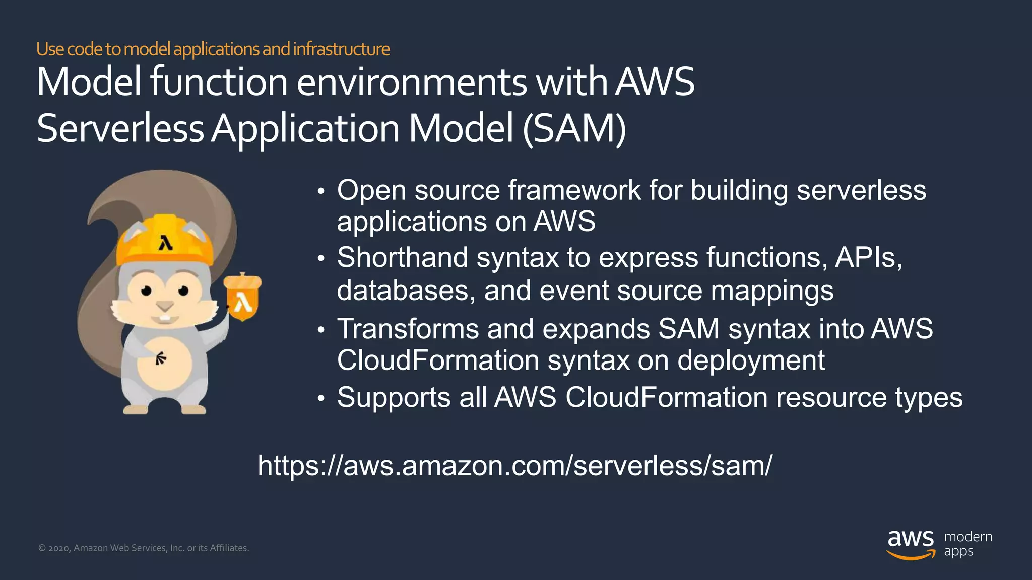 © 2020, Amazon Web Services, Inc. or its Affiliates.
Usecodetomodelapplicationsandinfrastructure
Model function environments withAWS
ServerlessApplication Model (SAM)
• Open source framework for building serverless
applications on AWS
• Shorthand syntax to express functions, APIs,
databases, and event source mappings
• Transforms and expands SAM syntax into AWS
CloudFormation syntax on deployment
• Supports all AWS CloudFormation resource types
https://aws.amazon.com/serverless/sam/
 