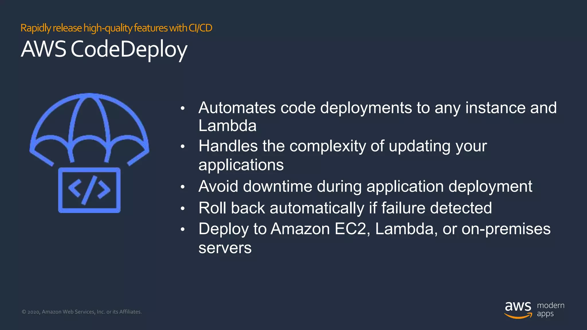 © 2020, Amazon Web Services, Inc. or its Affiliates.
Rapidlyreleasehigh-qualityfeatureswithCI/CD
AWSCodeDeploy
• Automates code deployments to any instance and
Lambda
• Handles the complexity of updating your
applications
• Avoid downtime during application deployment
• Roll back automatically if failure detected
• Deploy to Amazon EC2, Lambda, or on-premises
servers
 