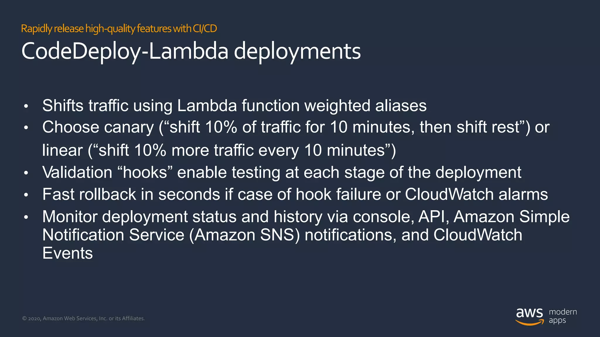 © 2020, Amazon Web Services, Inc. or its Affiliates.
Rapidlyreleasehigh-qualityfeatureswithCI/CD
CodeDeploy-Lambda deployments
• Shifts traffic using Lambda function weighted aliases
• Choose canary (“shift 10% of traffic for 10 minutes, then shift rest”) or
linear (“shift 10% more traffic every 10 minutes”)
• Validation “hooks” enable testing at each stage of the deployment
• Fast rollback in seconds if case of hook failure or CloudWatch alarms
• Monitor deployment status and history via console, API, Amazon Simple
Notification Service (Amazon SNS) notifications, and CloudWatch
Events
 