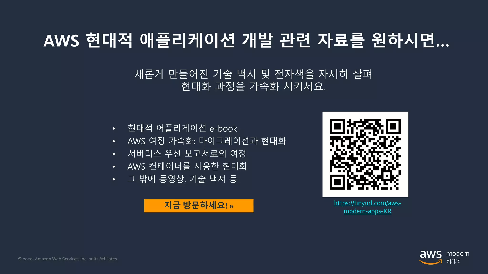 © 2020, Amazon Web Services, Inc. or its Affiliates.
AWS 현대적 애플리케이션 개발 관련 자료를 원하시면…
• 현대적 어플리케이션 e-book
• AWS 여정 가속화: 마이그레이션과 현대화
• 서버리스 우선 보고서로의 여정
• AWS 컨테이너를 사용한 현대화
• 그 밖에 동영상, 기술 백서 등
https://tinyurl.com/aws-
modern-apps-KR
지금 방문하세요! »
새롭게 만들어진 기술 백서 및 전자책을 자세히 살펴
현대화 과정을 가속화 시키세요.
 