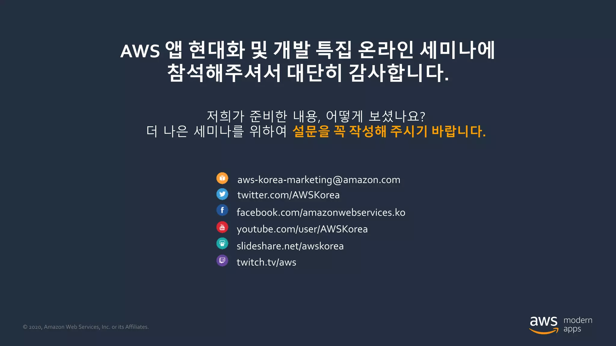 © 2020, Amazon Web Services, Inc. or its Affiliates.
AWS 앱 현대화 및 개발 특집 온라인 세미나에
참석해주셔서 대단히 감사합니다.
저희가 준비한 내용, 어떻게 보셨나요?
더 나은 세미나를 위하여 설문을 꼭 작성해 주시기 바랍니다.
aws-korea-marketing@amazon.com
twitter.com/AWSKorea
facebook.com/amazonwebservices.ko
youtube.com/user/AWSKorea
slideshare.net/awskorea
twitch.tv/aws
 