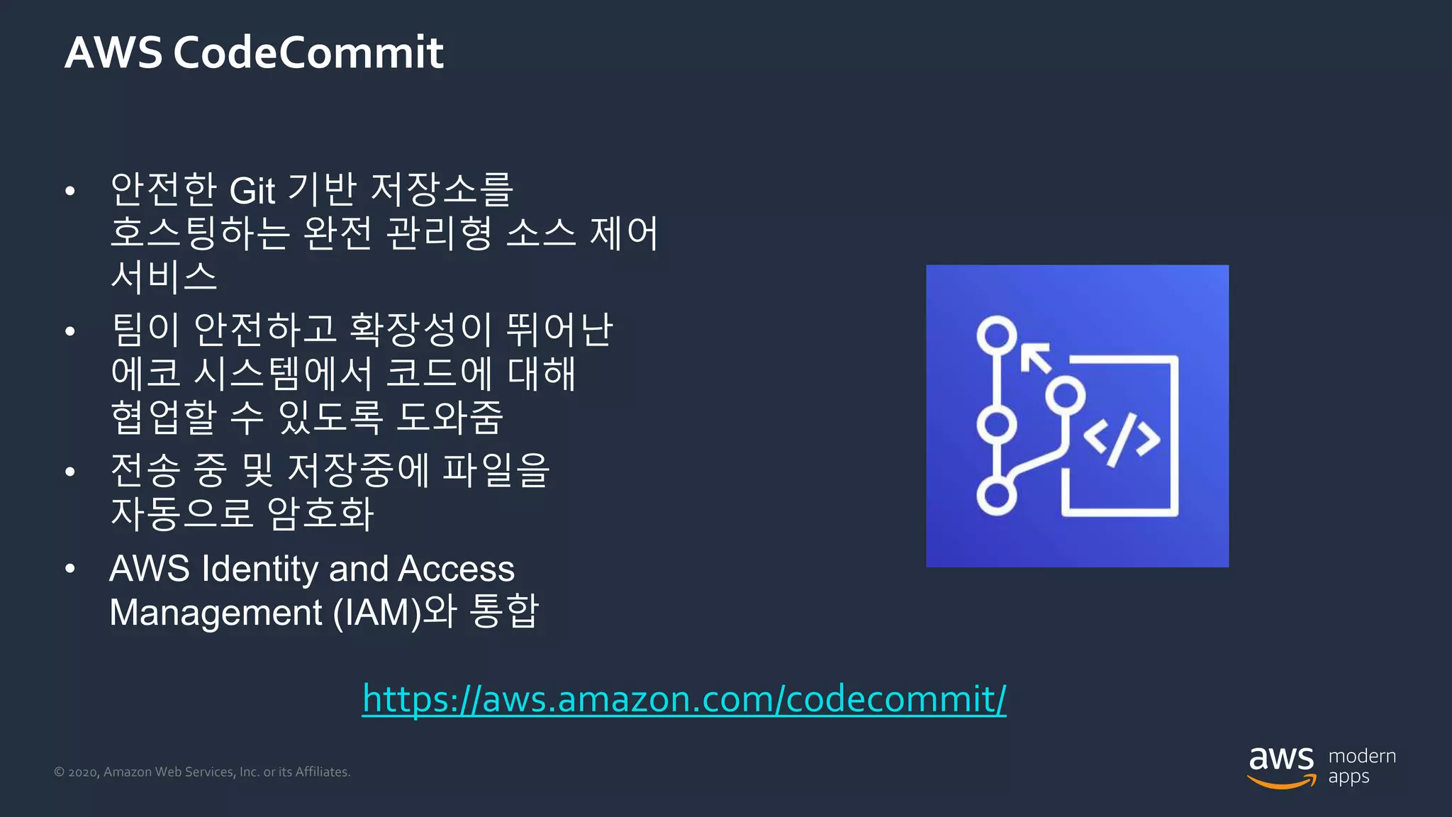 © 2020, Amazon Web Services, Inc. or its Affiliates.
AWS CodeCommit
• 안전한 Git 기반 저장소를
호스팅하는 완전 관리형 소스 제어
서비스
• 팀이 안전하고 확장성이 뛰어난
에코 시스템에서 코드에 대해
협업할 수 있도록 도와줌
• 전송 중 및 저장중에 파일을
자동으로 암호화
• AWS Identity and Access
Management (IAM)와 통합
https://aws.amazon.com/codecommit/
 