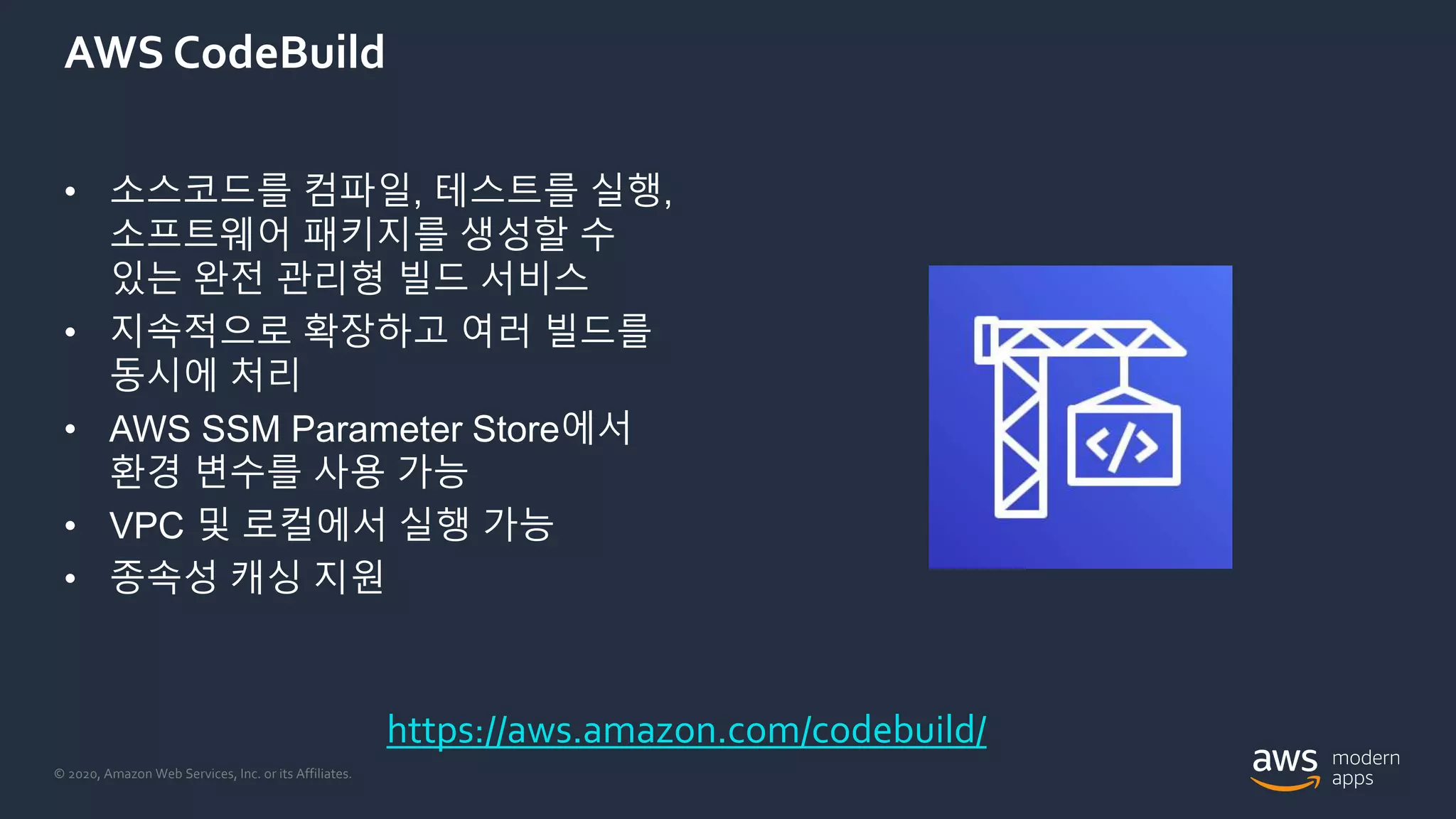 © 2020, Amazon Web Services, Inc. or its Affiliates.
AWS CodeBuild
• 소스코드를 컴파일, 테스트를 실행,
소프트웨어 패키지를 생성할 수
있는 완전 관리형 빌드 서비스
• 지속적으로 확장하고 여러 빌드를
동시에 처리
• AWS SSM Parameter Store에서
환경 변수를 사용 가능
• VPC 및 로컬에서 실행 가능
• 종속성 캐싱 지원
https://aws.amazon.com/codebuild/
 