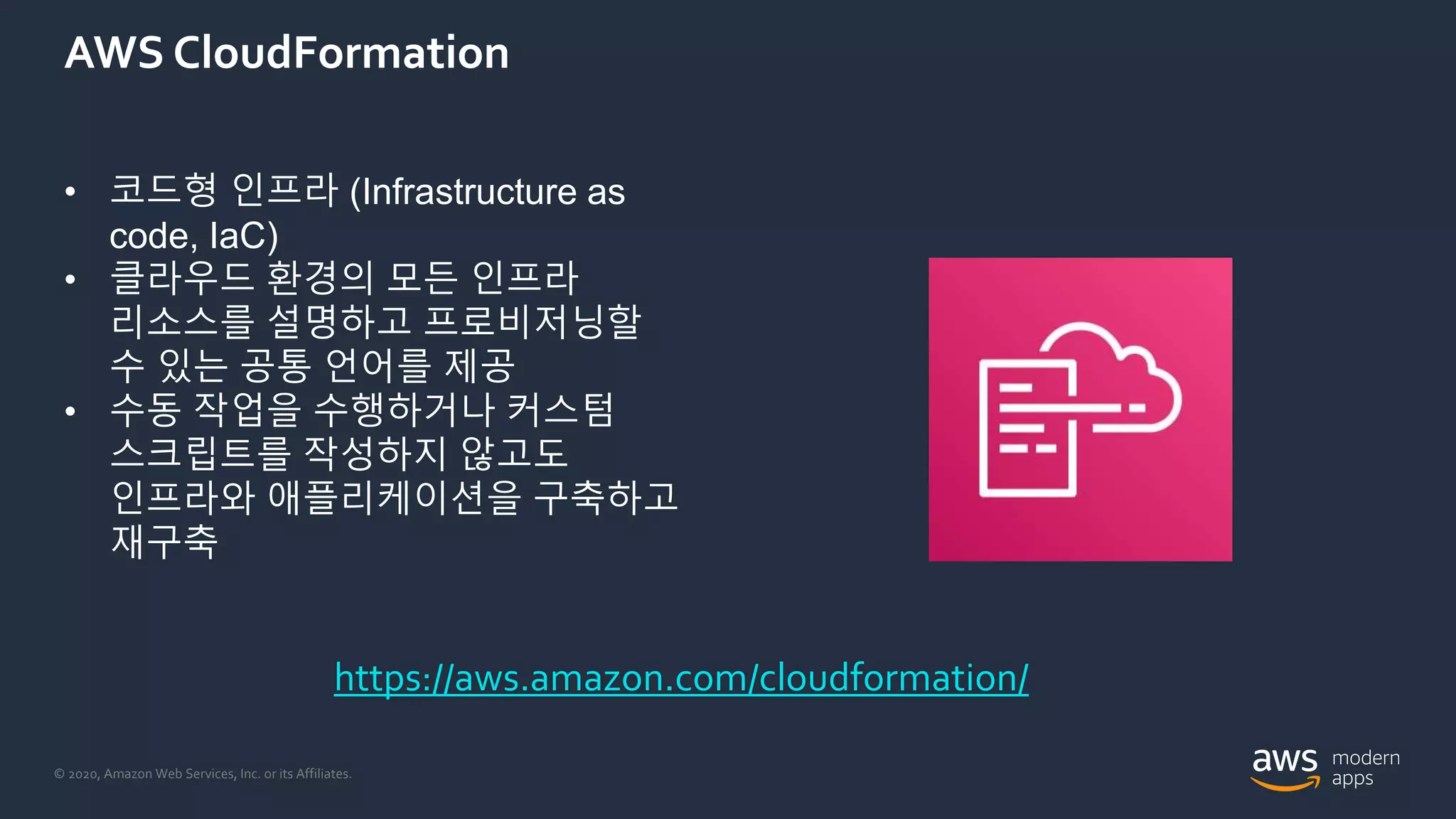 © 2020, Amazon Web Services, Inc. or its Affiliates.
AWS CloudFormation
• 코드형 인프라 (Infrastructure as
code, IaC)
• 클라우드 환경의 모든 인프라
리소스를 설명하고 프로비저닝할
수 있는 공통 언어를 제공
• 수동 작업을 수행하거나 커스텀
스크립트를 작성하지 않고도
인프라와 애플리케이션을 구축하고
재구축
https://aws.amazon.com/cloudformation/
 