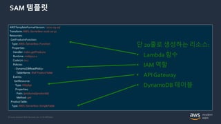 © 2020, Amazon Web Services, Inc. or its Affiliates.
SAM 템플릿
AWSTemplateFormatVersion: '2010-09-09’
Transform: AWS::Serverless-2016-10-31
Resources:
GetProductsFunction:
Type: AWS::Serverless::Function
Properties:
Handler: index.getProducts
Runtime: nodejs12.x
CodeUri: src/
Policies:
- DynamoDBReadPolicy:
TableName: !Ref ProductTable
Events:
GetResource:
Type: HttpApi
Properties:
Path: /products/{productId}
Method: get
ProductTable:
Type: AWS::Serverless::SimpleTable
단 20줄로 생성하는 리소스:
• Lambda 함수
• IAM 역할
• API Gateway
• DynamoDB 테이블
 