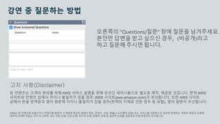© 2020, Amazon Web Services, Inc. or its Affiliates.
강연 중 질문하는 방법
오른쪽의 “Questions/질문” 창에 질문을 남겨주세요.
본인만 답변을 받고 싶으신 경우, (비공개)라고
하고 질문해 주시면 됩니다.
본 컨텐츠는 고객의 편의를 위해 AWS 서비스 설명을 위해 온라인 세미나용으로 별도로 제작, 제공된 것입니다. 만약 AWS
사이트와 컨텐츠 상에서 차이나 불일치가 있을 경우, AWS 사이트(aws.amazon.com)가 우선합니다. 또한 AWS 사이트
상에서 한글 번역문과 영어 원문에 차이나 불일치가 있을 경우(번역의 지체로 인한 경우 등 포함), 영어 원문이 우선합니다.
AWS는 본 컨텐츠에 포함되거나 컨텐츠를 통하여 고객에게 제공된 일체의 정보, 콘텐츠, 자료, 제품(소프트웨어 포함) 또는 서비스를 이용함으로 인하여 발생하는 여하한 종류의 손해에
대하여 어떠한 책임도 지지 아니하며, 이는 직접 손해, 간접 손해, 부수적 손해, 징벌적 손해 및 결과적 손해를 포함하되 이에 한정되지 아니합니다.
고지 사항(Disclaimer)
 