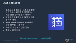 © 2020, Amazon Web Services, Inc. or its Affiliates.
AWS CodeBuild
• 소스코드를 컴파일, 테스트를 실행,
소프트웨어 패키지를 생성할 수
있는 완전 관리형 빌드 서비스
• 지속적으로 확장하고 여러 빌드를
동시에 처리
• AWS SSM Parameter Store에서
환경 변수를 사용 가능
• VPC 및 로컬에서 실행 가능
• 종속성 캐싱 지원
https://aws.amazon.com/codebuild/
 