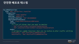 © 2020, Amazon Web Services, Inc. or its Affiliates.
안전한 배포로 테스팅
MyLambdaFunction:
Type: AWS::Serverless::Function
Properties:
Handler: index.handler
Runtime: nodejs12.x
AutoPublishAlias: !Ref ENVIRONMENT
DeploymentPreference:
Type: Linear10PercentEvery10Minutes
Alarms:
# A list of alarms that you want to monitor
- !Ref AliasErrorMetricGreaterThanZeroAlarm
- !Ref LatestVersionErrorMetricGreaterThanZeroAlarm
Hooks:
# Validation Lambda functions that are run before & after traffic shifting
PreTraffic: !Ref PreTrafficLambdaFunction
PostTraffic: !Ref PostTrafficLambdaFunction
 