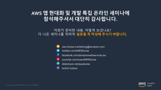 © 2020, Amazon Web Services, Inc. or its Affiliates.
AWS 앱 현대화 및 개발 특집 온라인 세미나에
참석해주셔서 대단히 감사합니다.
저희가 준비한 내용, 어떻게 보셨나요?
더 나은 세미나를 위하여 설문을 꼭 작성해 주시기 바랍니다.
aws-korea-marketing@amazon.com
twitter.com/AWSKorea
facebook.com/amazonwebservices.ko
youtube.com/user/AWSKorea
slideshare.net/awskorea
twitch.tv/aws
 