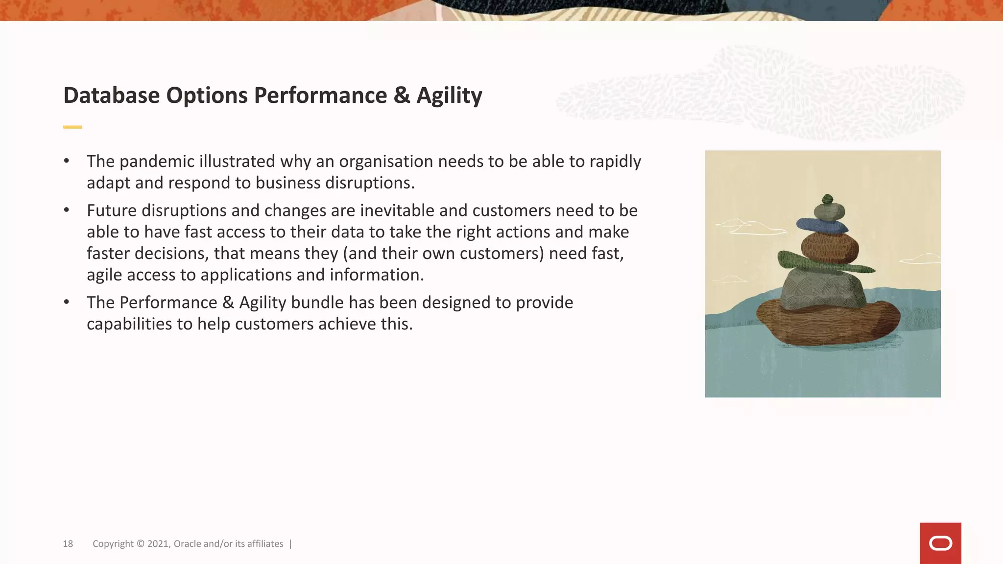 Database Options Performance & Agility
• The pandemic illustrated why an organisation needs to be able to rapidly
adapt and respond to business disruptions.
• Future disruptions and changes are inevitable and customers need to be
able to have fast access to their data to take the right actions and make
faster decisions, that means they (and their own customers) need fast,
agile access to applications and information.
• The Performance & Agility bundle has been designed to provide
capabilities to help customers achieve this.
18 Copyright © 2021, Oracle and/or its affiliates |
 