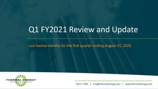 An Innovative Technology Company Providing Custom Energy and Emission Reduction Solutions
TSX-V: TMG | enq@thermalenergy.com | www.thermalenergy.com
Q1 FY2021 Review and Update
Last-twelve-months for the first quarter ending August 31, 2020
 