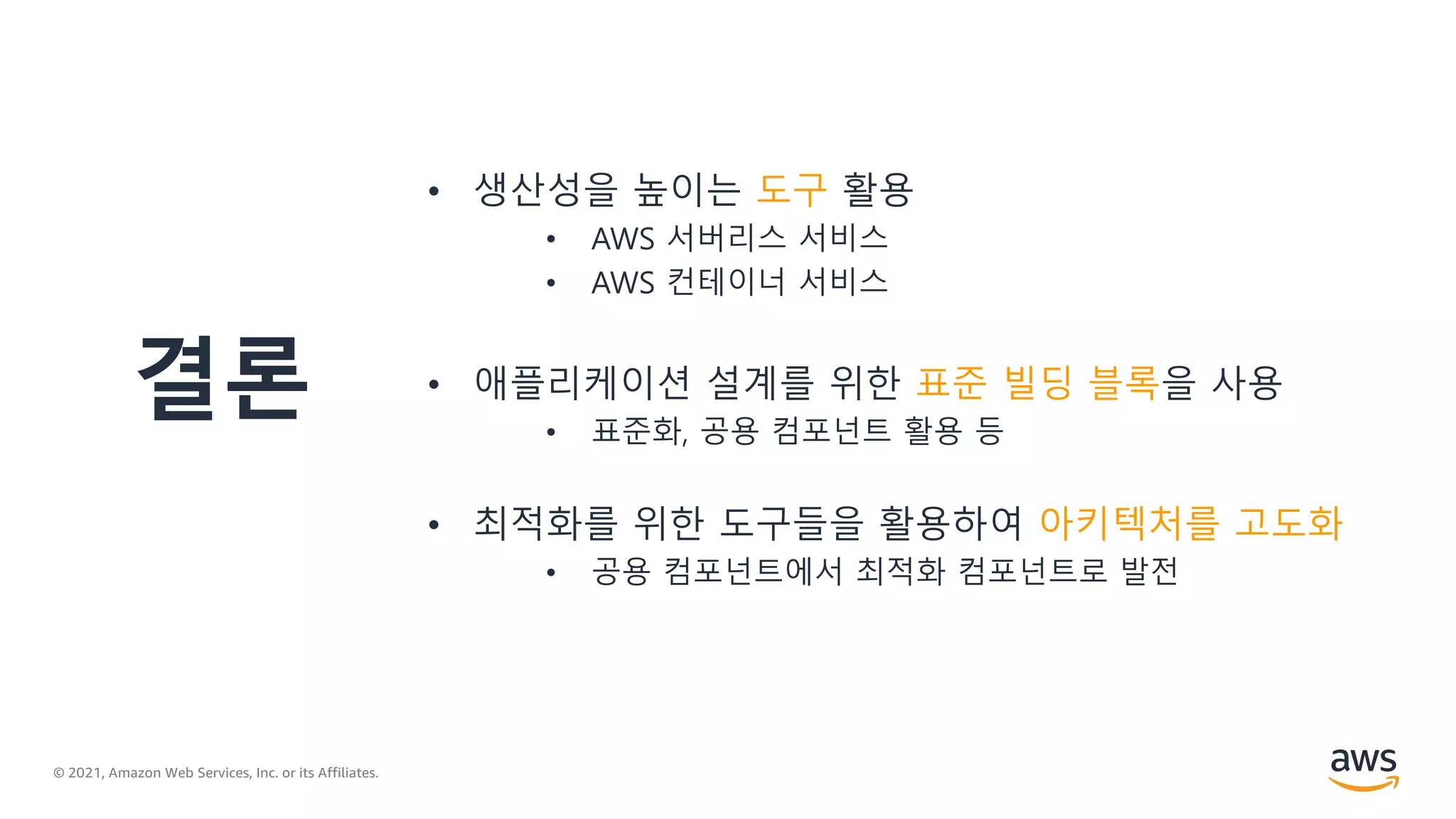 © 2021, Amazon Web Services, Inc. or its Affiliates.
결론
• 생산성을 높이는 도구 활용
• AWS 서버리스 서비스
• AWS 컨테이너 서비스
• 애플리케이션 설계를 위한 표준 빌딩 블록을 사용
• 표준화, 공용 컴포넌트 활용 등
• 최적화를 위한 도구들을 활용하여 아키텍처를 고도화
• 공용 컴포넌트에서 최적화 컴포넌트로 발전
 
