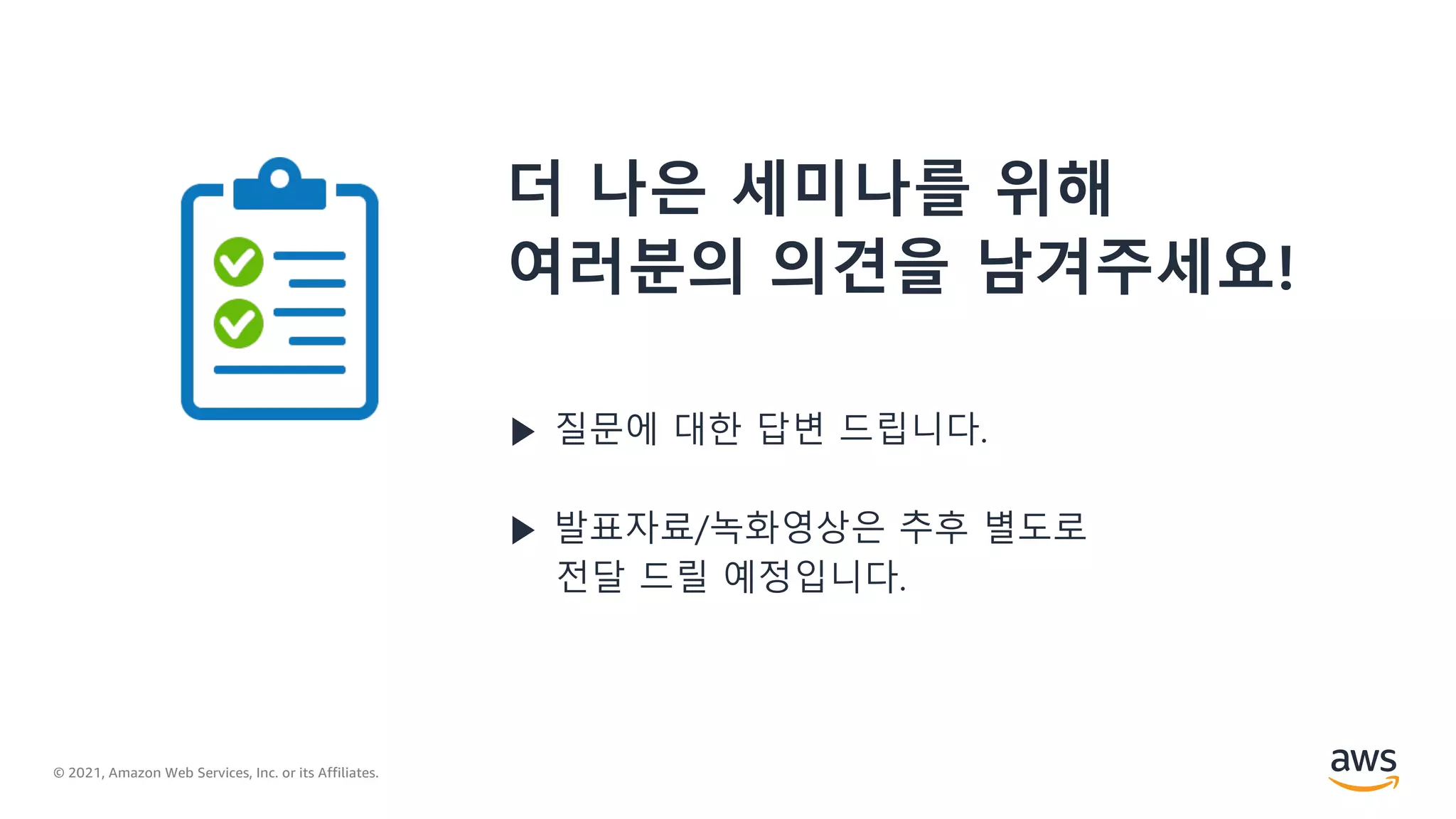© 2021, Amazon Web Services, Inc. or its Affiliates.
더 나은 세미나를 위해
여러분의 의견을 남겨주세요!
▶ 질문에 대한 답변 드립니다.
▶ 발표자료/녹화영상은 추후 별도로
전달 드릴 예정입니다.
 