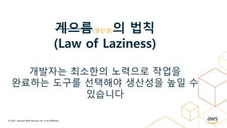 © 2021, Amazon Web Services, Inc. or its Affiliates.
게으름(생산성)의 법칙
(Law of Laziness)
개발자는 최소한의 노력으로 작업을
완료하는 도구를 선택해야 생산성을 높일 수
있습니다
 