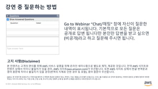 © 2021, Amazon Web Services, Inc. or its Affiliates.
강연 중 질문하는 방법
Go to Webinar “Chat/채팅” 창에 자신이 질문한
내역이 표시됩니다. 기본적으로 모든 질문은
공개로 답변 됩니다만 본인만 답변을 받고 싶으면
(비공개)라고 하고 질문해 주시면 됩니다.
본 컨텐츠는 고객의 편의를 위해 AWS 서비스 설명을 위해 온라인 세미나용으로 별도로 제작, 제공된 것입니다. 만약 AWS 사이트와
컨텐츠 상에서 차이나 불일치가 있을 경우, AWS 사이트(aws.amazon.com)가 우선합니다. 또한 AWS 사이트 상에서 한글 번역문과
영어 원문에 차이나 불일치가 있을 경우(번역의 지체로 인한 경우 등 포함), 영어 원문이 우선합니다.
AWS는 본 컨텐츠에 포함되거나 컨텐츠를 통하여 고객에게 제공된 일체의 정보, 콘텐츠, 자료, 제품(소프트웨어 포함) 또는 서비스를 이용함으로 인하여 발생하는 여하한 종류의 손해에 대하여 어떠한
책임도 지지 아니하며, 이는 직접 손해, 간접 손해, 부수적 손해, 징벌적 손해 및 결과적 손해를 포함하되 이에 한정되지 아니합니다.
고지 사항(Disclaimer)
 
