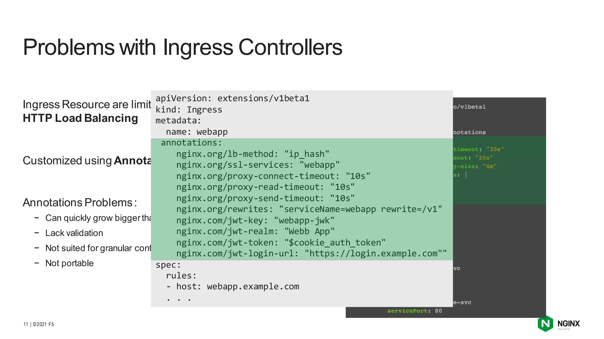 | ©2021 F5
11
Ingress Resource are limited to Basic SSL/TLS and
HTTP Load Balancing
Customized using Annotations and Config Maps
Annotations Problems:
− Can quickly grow biggerthan the spec
− Lack validation
− Not suited for granular configuration
− Not portable
Problems with Ingress Controllers
apiVersion: extensions/v1beta1
kind: Ingress
metadata:
name: webapp
annotations:
nginx.org/lb-method: "ip_hash"
nginx.org/ssl-services: "webapp"
nginx.org/proxy-connect-timeout: "10s"
nginx.org/proxy-read-timeout: "10s"
nginx.org/proxy-send-timeout: "10s"
nginx.org/rewrites: "serviceName=webapp rewrite=/v1"
nginx.com/jwt-key: "webapp-jwk"
nginx.com/jwt-realm: "Webb App"
nginx.com/jwt-token: "$cookie_auth_token"
nginx.com/jwt-login-url: "https://login.example.com""
spec:
rules:
- host: webapp.example.com
. . .
 