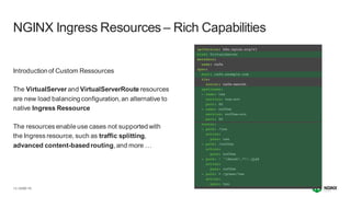 | ©2021 F5
13
Introduction of Custom Ressources
The VirtualServer and VirtualServerRoute resources
are new load balancingconfiguration,an alternative to
native Ingress Ressource
The resources enable use cases not supported with
the Ingress resource, such as traffic splitting,
advanced content-basedrouting,and more …
NGINX Ingress Resources – Rich Capabilities
 