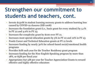 Strengthen our commitment to
students and teachers, cont.
• Invests $150M in student learning recovery grants to address learning loss
caused by COVID-19 closures (HB 1008)
• Increases the foundation grant (i.e., basic grant for every student) by 5.1%
in FY 22 and 4.0% in FY 23
• Increases the complexity grant by $100 over FY 21.
• Increases most special education grants by 5% in FY 22 and 10% in FY 23
• Funds Career and Technical Education grants at FY 21 levels
• Increases funding by nearly 30% for school-based social/emotional health
programs
• Provides $1M each year for the Teacher Residency grant program
• Increases funding for the Non-English Speaking program by more than
18%, or $5M per fiscal year
• Appropriates $37.5M per year for Teacher Appreciation Grants to reward
effective and highly effective educators
11
 