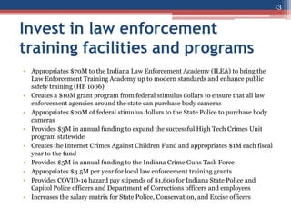 Invest in law enforcement
training facilities and programs
• Appropriates $70M to the Indiana Law Enforcement Academy (ILEA) to bring the
Law Enforcement Training Academy up to modern standards and enhance public
safety training (HB 1006)
• Creates a $10M grant program from federal stimulus dollars to ensure that all law
enforcement agencies around the state can purchase body cameras
• Appropriates $20M of federal stimulus dollars to the State Police to purchase body
cameras
• Provides $3M in annual funding to expand the successful High Tech Crimes Unit
program statewide
• Creates the Internet Crimes Against Children Fund and appropriates $1M each fiscal
year to the fund
• Provides $5M in annual funding to the Indiana Crime Guns Task Force
• Appropriates $3.5M per year for local law enforcement training grants
• Provides COVID-19 hazard pay stipends of $1,600 for Indiana State Police and
Capitol Police officers and Department of Corrections officers and employees
• Increases the salary matrix for State Police, Conservation, and Excise officers
13
 